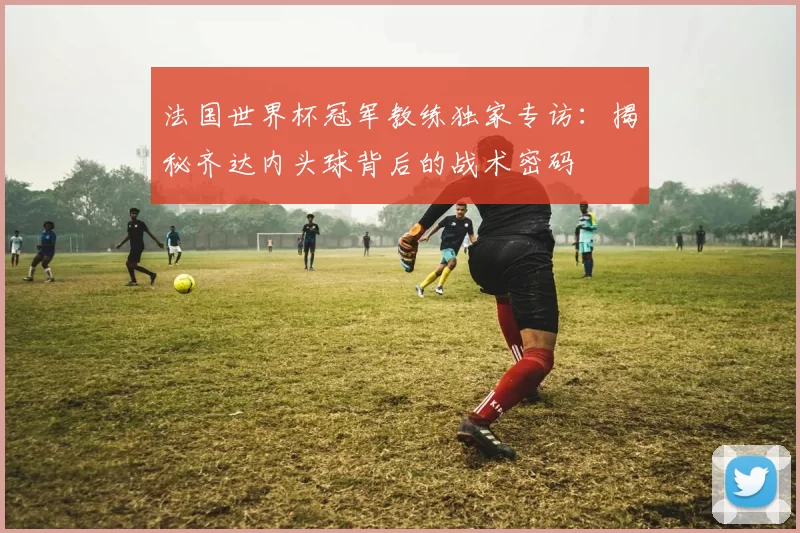 法国世界杯冠军教练独家专访:揭秘齐达内头球背后的战术密码