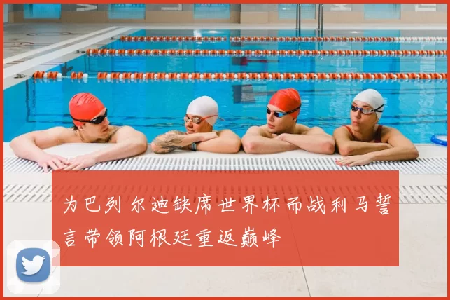 为巴列尔迪缺席世界杯而战利马誓言带领阿根廷重返巅峰