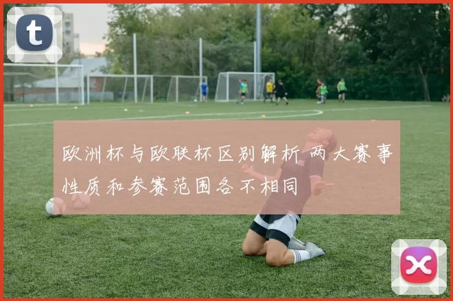 欧洲杯与欧联杯区别解析 两大赛事性质和参赛范围各不相同