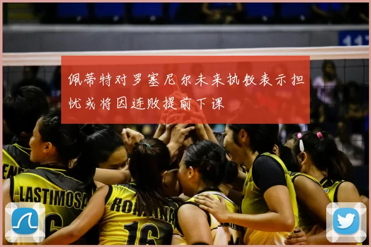 佩蒂特对罗塞尼尔未来执教表示担忧或将因连败提前下课