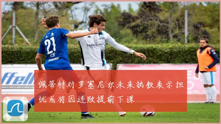 佩蒂特对罗塞尼尔未来执教表示担忧或将因连败提前下课