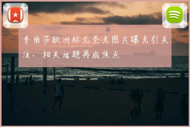 李丽莎欧洲杯无圣光图片曝光引关注，相关话题再成焦点