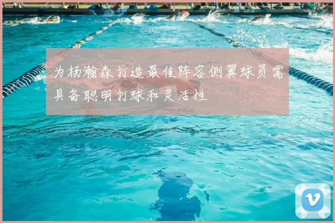 为杨瀚森打造最佳阵容侧翼球员需具备聪明打球和灵活性