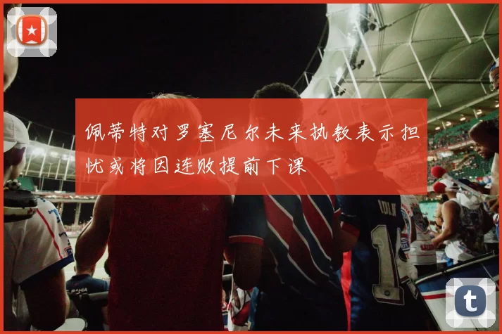 佩蒂特对罗塞尼尔未来执教表示担忧或将因连败提前下课