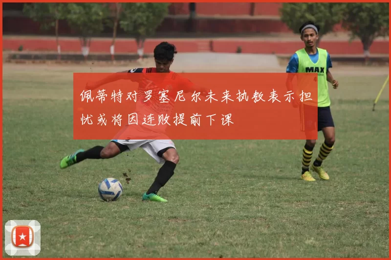 佩蒂特对罗塞尼尔未来执教表示担忧或将因连败提前下课