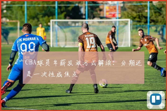 CBA球员年薪发放方式解读:分期还是一次性成焦点